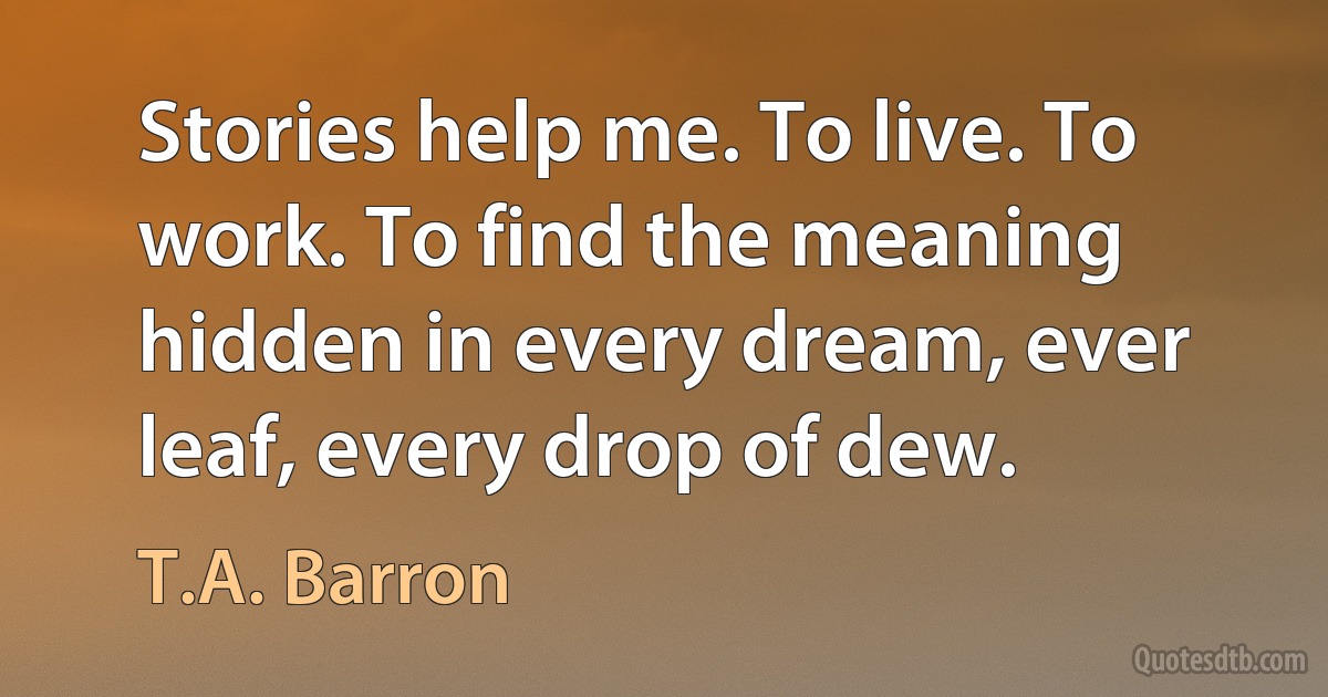 Stories help me. To live. To work. To find the meaning hidden in every dream, ever leaf, every drop of dew. (T.A. Barron)