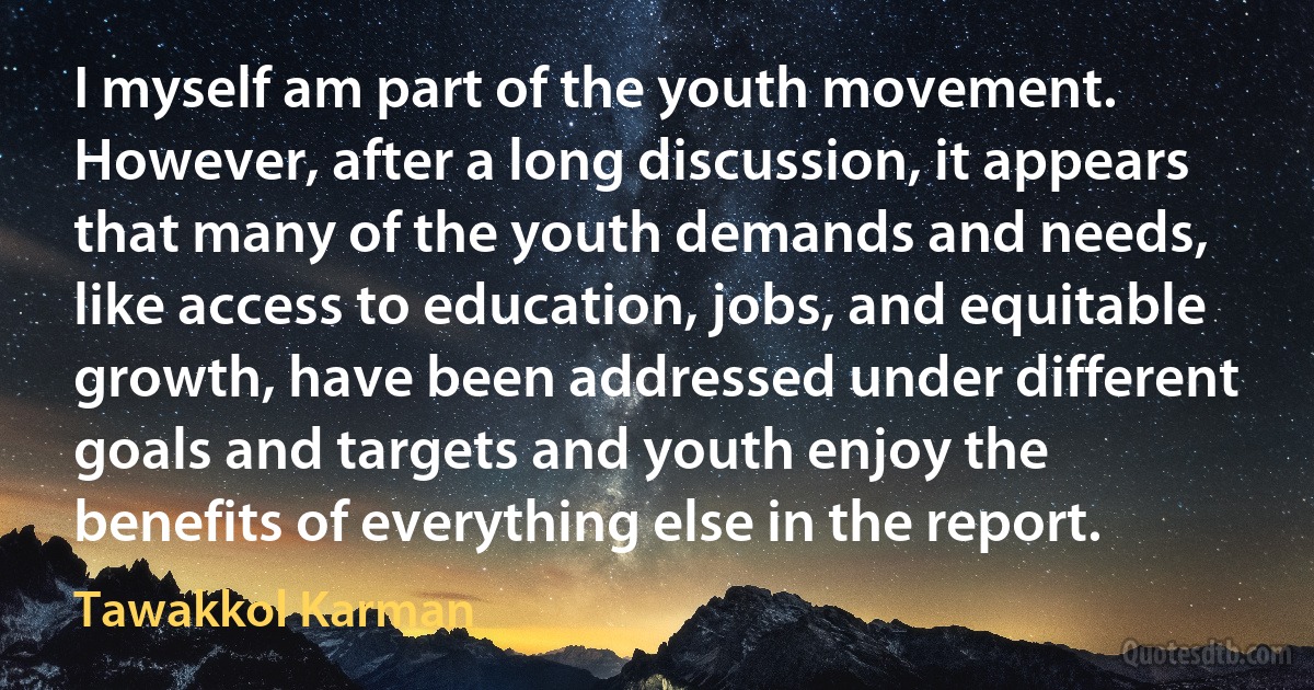 I myself am part of the youth movement. However, after a long discussion, it appears that many of the youth demands and needs, like access to education, jobs, and equitable growth, have been addressed under different goals and targets and youth enjoy the benefits of everything else in the report. (Tawakkol Karman)