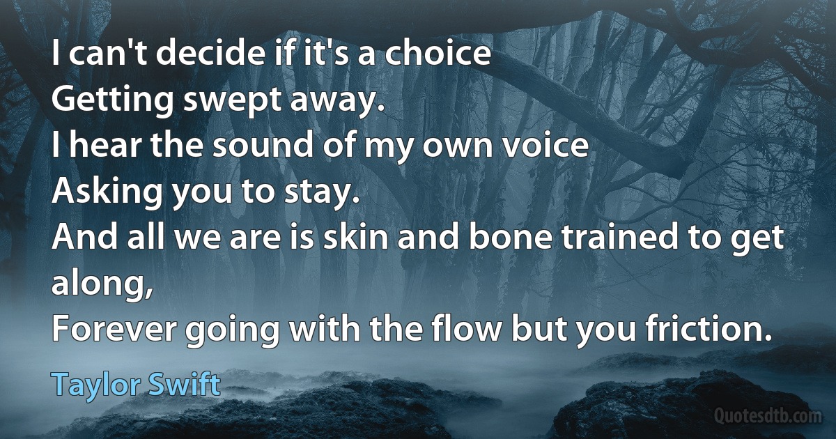 I can't decide if it's a choice
Getting swept away.
I hear the sound of my own voice
Asking you to stay.
And all we are is skin and bone trained to get along,
Forever going with the flow but you friction. (Taylor Swift)