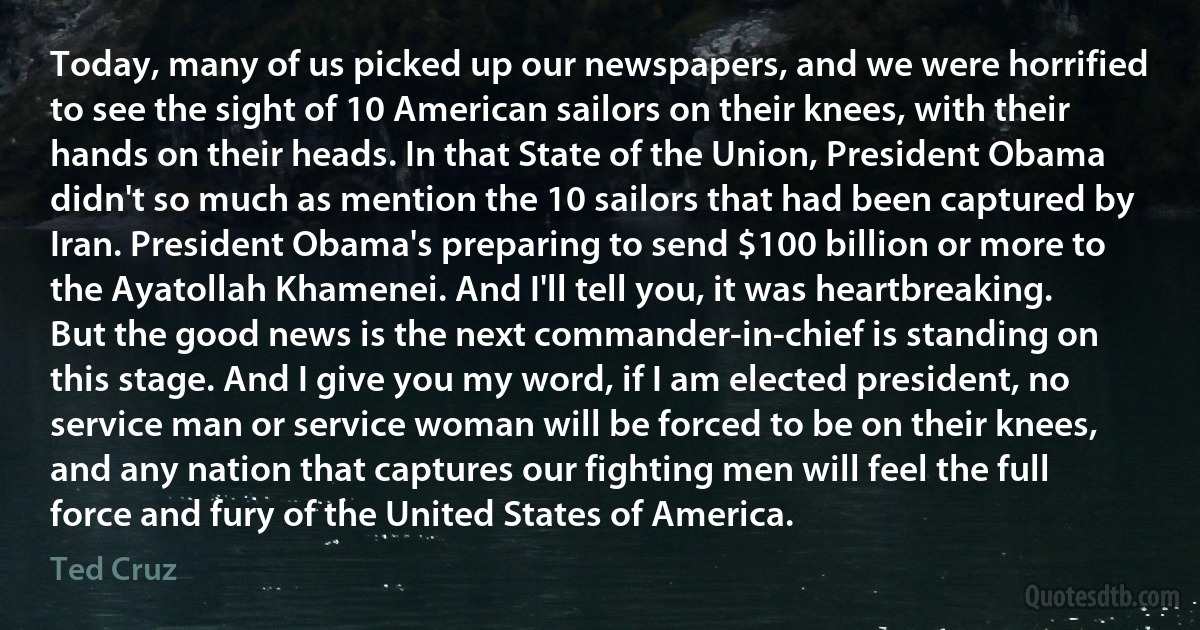 Today, many of us picked up our newspapers, and we were horrified to see the sight of 10 American sailors on their knees, with their hands on their heads. In that State of the Union, President Obama didn't so much as mention the 10 sailors that had been captured by Iran. President Obama's preparing to send $100 billion or more to the Ayatollah Khamenei. And I'll tell you, it was heartbreaking. But the good news is the next commander-in-chief is standing on this stage. And I give you my word, if I am elected president, no service man or service woman will be forced to be on their knees, and any nation that captures our fighting men will feel the full force and fury of the United States of America. (Ted Cruz)