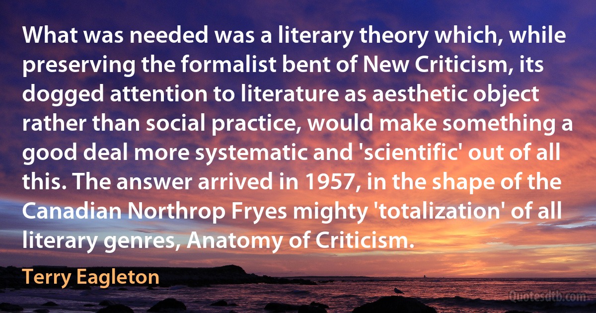 What was needed was a literary theory which, while preserving the formalist bent of New Criticism, its dogged attention to literature as aesthetic object rather than social practice, would make something a good deal more systematic and 'scientific' out of all this. The answer arrived in 1957, in the shape of the Canadian Northrop Fryes mighty 'totalization' of all literary genres, Anatomy of Criticism. (Terry Eagleton)