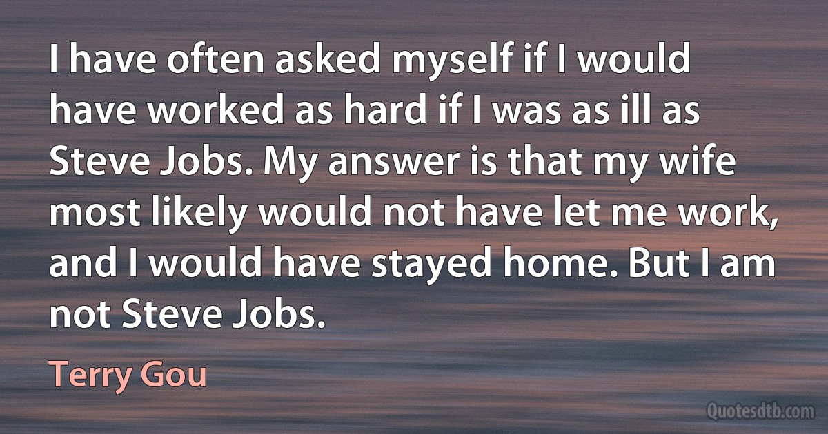 I have often asked myself if I would have worked as hard if I was as ill as Steve Jobs. My answer is that my wife most likely would not have let me work, and I would have stayed home. But I am not Steve Jobs. (Terry Gou)