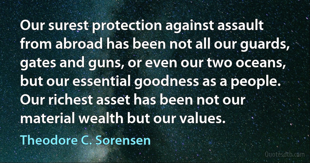 Our surest protection against assault from abroad has been not all our guards, gates and guns, or even our two oceans, but our essential goodness as a people. Our richest asset has been not our material wealth but our values. (Theodore C. Sorensen)