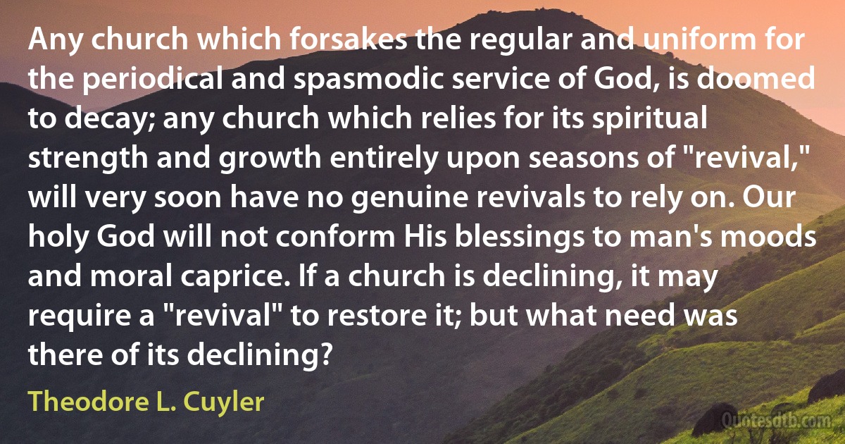 Any church which forsakes the regular and uniform for the periodical and spasmodic service of God, is doomed to decay; any church which relies for its spiritual strength and growth entirely upon seasons of "revival," will very soon have no genuine revivals to rely on. Our holy God will not conform His blessings to man's moods and moral caprice. If a church is declining, it may require a "revival" to restore it; but what need was there of its declining? (Theodore L. Cuyler)