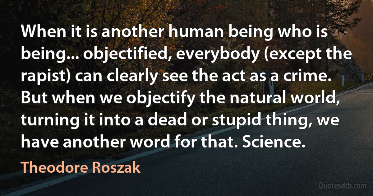 When it is another human being who is being... objectified, everybody (except the rapist) can clearly see the act as a crime. But when we objectify the natural world, turning it into a dead or stupid thing, we have another word for that. Science. (Theodore Roszak)