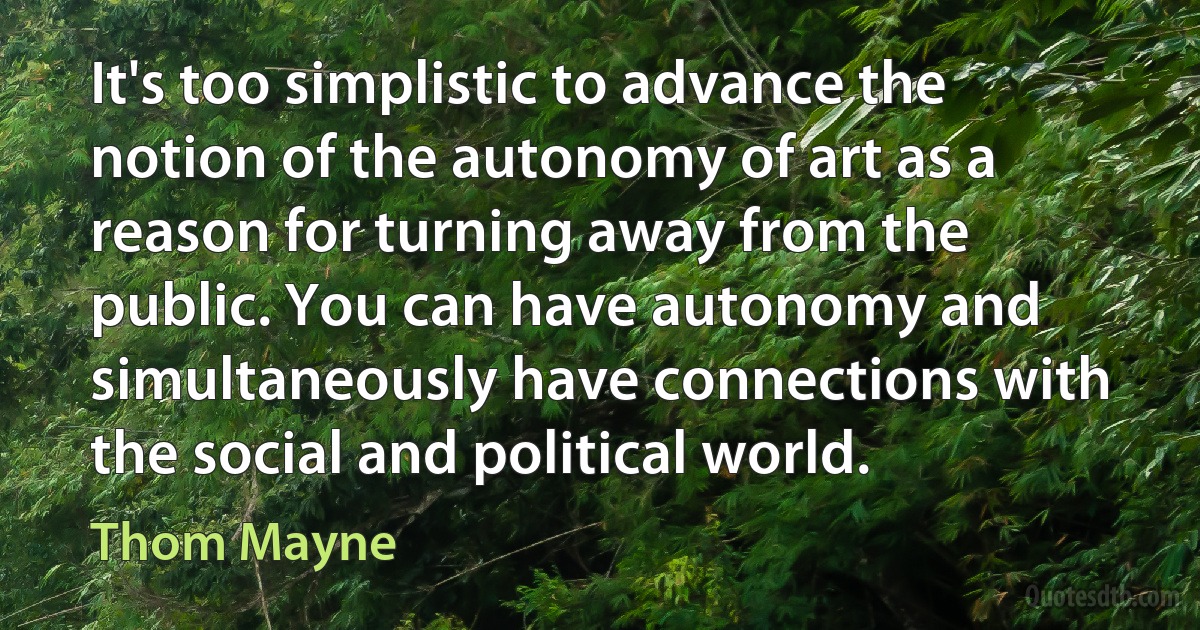 It's too simplistic to advance the notion of the autonomy of art as a reason for turning away from the public. You can have autonomy and simultaneously have connections with the social and political world. (Thom Mayne)