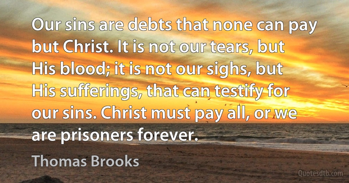 Our sins are debts that none can pay but Christ. It is not our tears, but His blood; it is not our sighs, but His sufferings, that can testify for our sins. Christ must pay all, or we are prisoners forever. (Thomas Brooks)