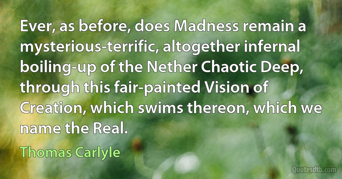 Ever, as before, does Madness remain a mysterious-terrific, altogether infernal boiling-up of the Nether Chaotic Deep, through this fair-painted Vision of Creation, which swims thereon, which we name the Real. (Thomas Carlyle)