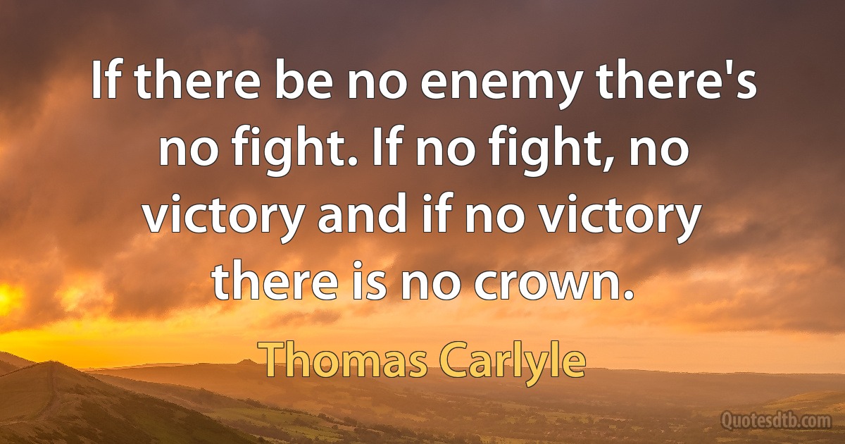 If there be no enemy there's no fight. If no fight, no victory and if no victory there is no crown. (Thomas Carlyle)