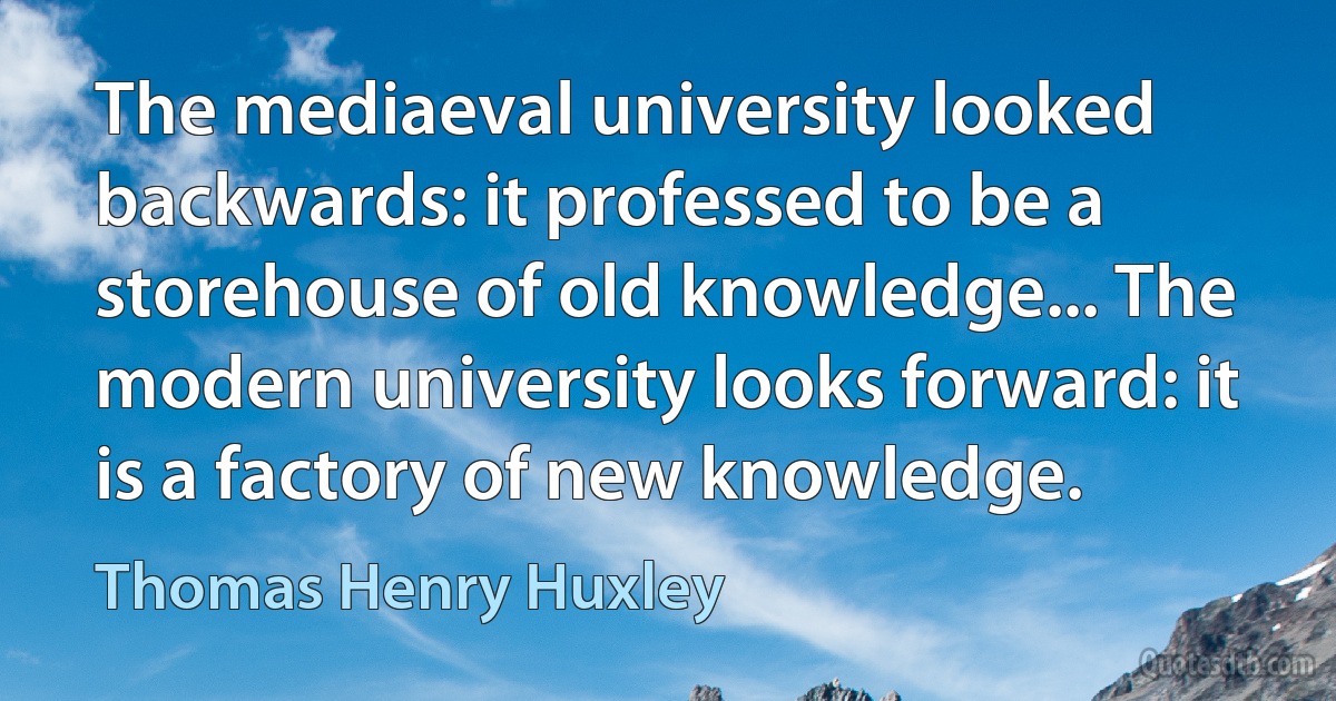 The mediaeval university looked backwards: it professed to be a storehouse of old knowledge... The modern university looks forward: it is a factory of new knowledge. (Thomas Henry Huxley)