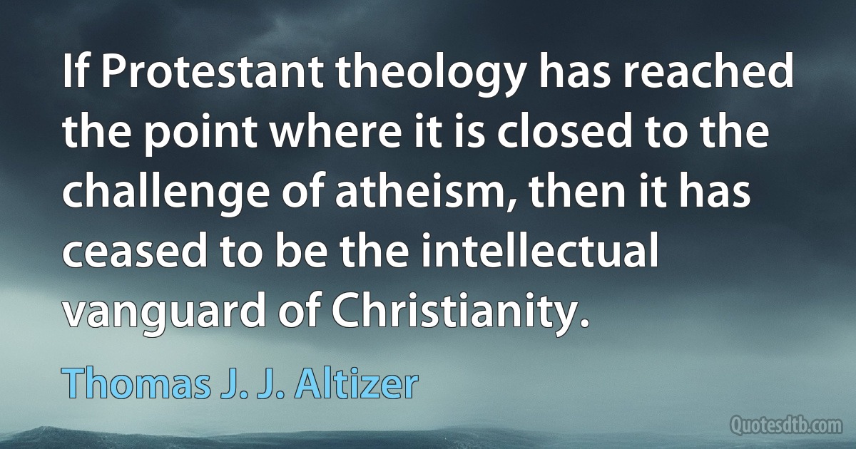 If Protestant theology has reached the point where it is closed to the challenge of atheism, then it has ceased to be the intellectual vanguard of Christianity. (Thomas J. J. Altizer)