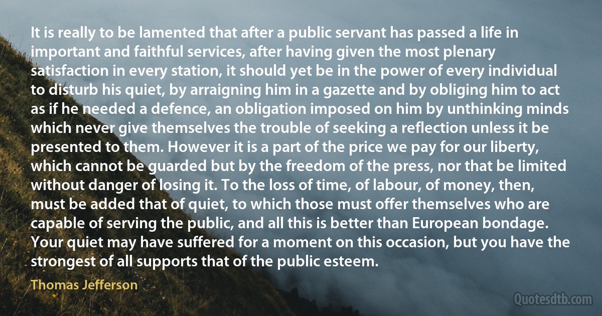 It is really to be lamented that after a public servant has passed a life in important and faithful services, after having given the most plenary satisfaction in every station, it should yet be in the power of every individual to disturb his quiet, by arraigning him in a gazette and by obliging him to act as if he needed a defence, an obligation imposed on him by unthinking minds which never give themselves the trouble of seeking a reflection unless it be presented to them. However it is a part of the price we pay for our liberty, which cannot be guarded but by the freedom of the press, nor that be limited without danger of losing it. To the loss of time, of labour, of money, then, must be added that of quiet, to which those must offer themselves who are capable of serving the public, and all this is better than European bondage. Your quiet may have suffered for a moment on this occasion, but you have the strongest of all supports that of the public esteem. (Thomas Jefferson)