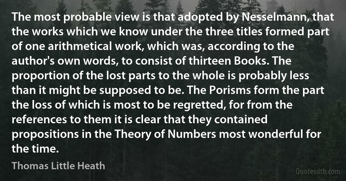 The most probable view is that adopted by Nesselmann, that the works which we know under the three titles formed part of one arithmetical work, which was, according to the author's own words, to consist of thirteen Books. The proportion of the lost parts to the whole is probably less than it might be supposed to be. The Porisms form the part the loss of which is most to be regretted, for from the references to them it is clear that they contained propositions in the Theory of Numbers most wonderful for the time. (Thomas Little Heath)