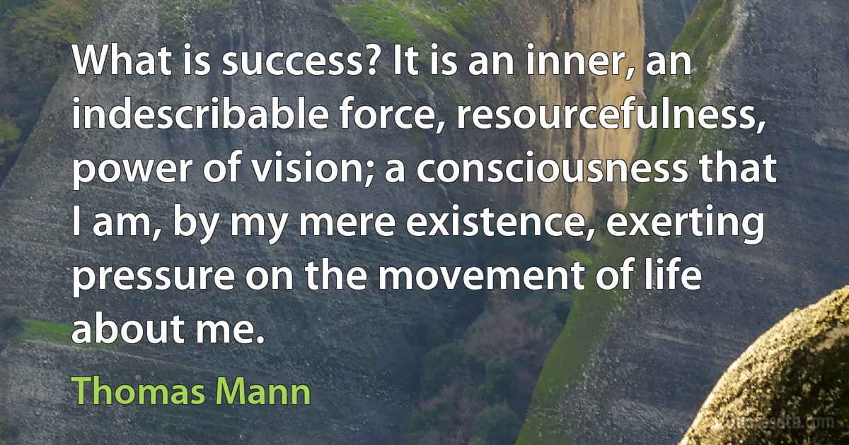 What is success? It is an inner, an indescribable force, resourcefulness, power of vision; a consciousness that I am, by my mere existence, exerting pressure on the movement of life about me. (Thomas Mann)