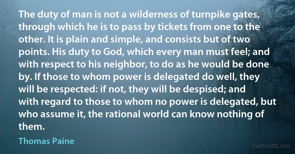 The duty of man is not a wilderness of turnpike gates, through which he is to pass by tickets from one to the other. It is plain and simple, and consists but of two points. His duty to God, which every man must feel; and with respect to his neighbor, to do as he would be done by. If those to whom power is delegated do well, they will be respected: if not, they will be despised; and with regard to those to whom no power is delegated, but who assume it, the rational world can know nothing of them. (Thomas Paine)