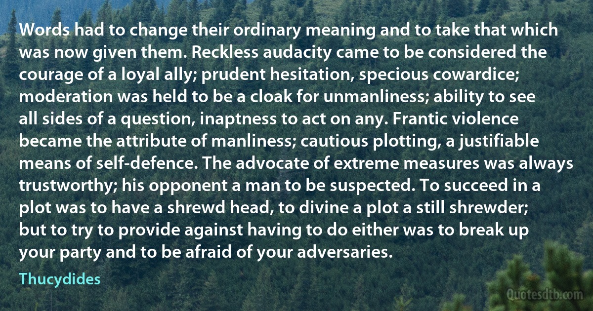 Words had to change their ordinary meaning and to take that which was now given them. Reckless audacity came to be considered the courage of a loyal ally; prudent hesitation, specious cowardice; moderation was held to be a cloak for unmanliness; ability to see all sides of a question, inaptness to act on any. Frantic violence became the attribute of manliness; cautious plotting, a justifiable means of self-defence. The advocate of extreme measures was always trustworthy; his opponent a man to be suspected. To succeed in a plot was to have a shrewd head, to divine a plot a still shrewder; but to try to provide against having to do either was to break up your party and to be afraid of your adversaries. (Thucydides)