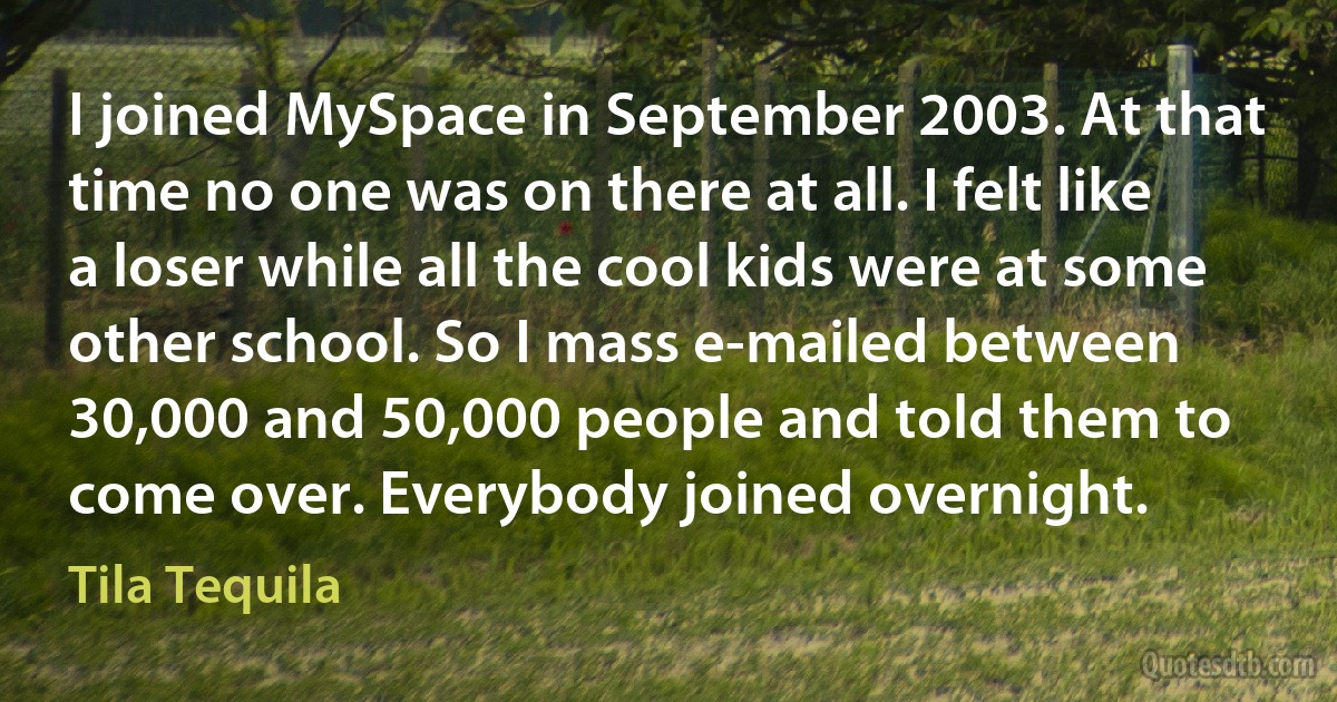 I joined MySpace in September 2003. At that time no one was on there at all. I felt like a loser while all the cool kids were at some other school. So I mass e-mailed between 30,000 and 50,000 people and told them to come over. Everybody joined overnight. (Tila Tequila)