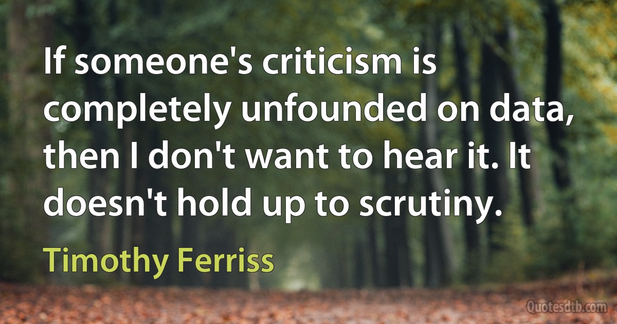 If someone's criticism is completely unfounded on data, then I don't want to hear it. It doesn't hold up to scrutiny. (Timothy Ferriss)