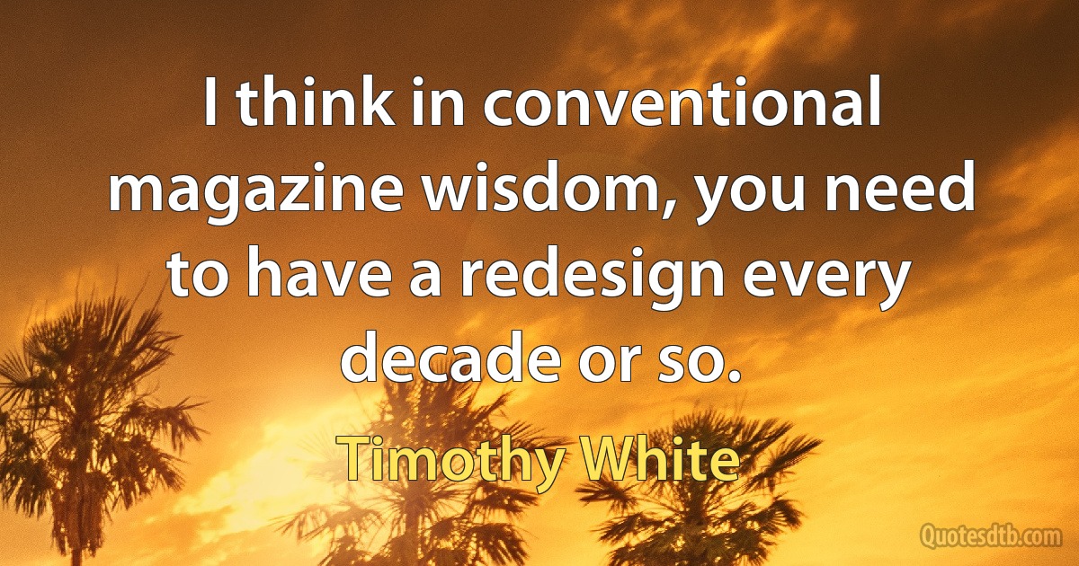 I think in conventional magazine wisdom, you need to have a redesign every decade or so. (Timothy White)