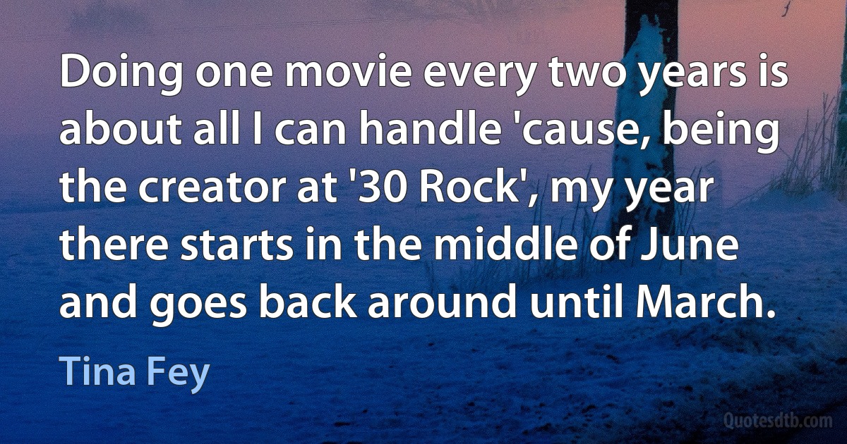 Doing one movie every two years is about all I can handle 'cause, being the creator at '30 Rock', my year there starts in the middle of June and goes back around until March. (Tina Fey)