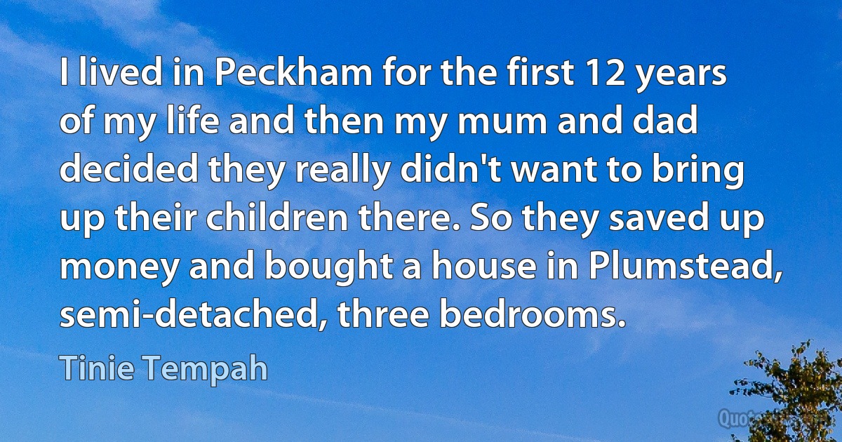 I lived in Peckham for the first 12 years of my life and then my mum and dad decided they really didn't want to bring up their children there. So they saved up money and bought a house in Plumstead, semi-detached, three bedrooms. (Tinie Tempah)