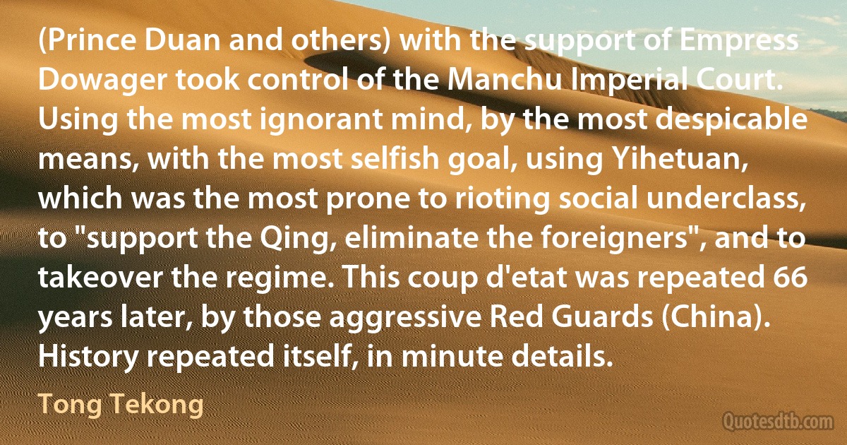 (Prince Duan and others) with the support of Empress Dowager took control of the Manchu Imperial Court. Using the most ignorant mind, by the most despicable means, with the most selfish goal, using Yihetuan, which was the most prone to rioting social underclass, to "support the Qing, eliminate the foreigners", and to takeover the regime. This coup d'etat was repeated 66 years later, by those aggressive Red Guards (China). History repeated itself, in minute details. (Tong Tekong)