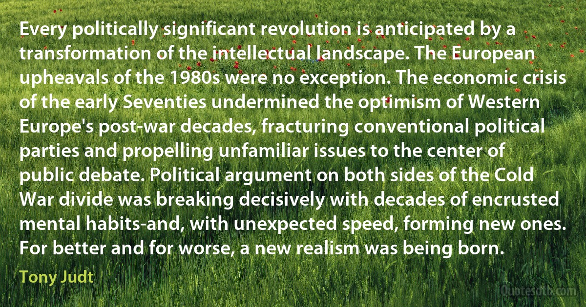 Every politically significant revolution is anticipated by a transformation of the intellectual landscape. The European upheavals of the 1980s were no exception. The economic crisis of the early Seventies undermined the optimism of Western Europe's post-war decades, fracturing conventional political parties and propelling unfamiliar issues to the center of public debate. Political argument on both sides of the Cold War divide was breaking decisively with decades of encrusted mental habits-and, with unexpected speed, forming new ones. For better and for worse, a new realism was being born. (Tony Judt)