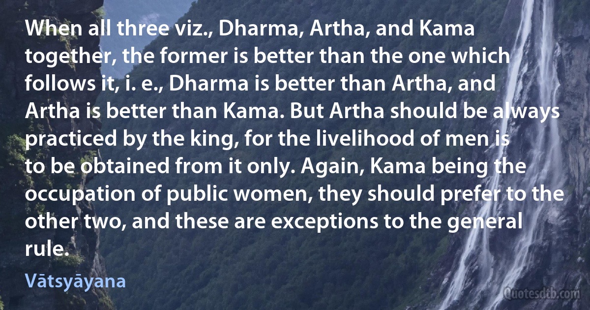 When all three viz., Dharma, Artha, and Kama together, the former is better than the one which follows it, i. e., Dharma is better than Artha, and Artha is better than Kama. But Artha should be always practiced by the king, for the livelihood of men is to be obtained from it only. Again, Kama being the occupation of public women, they should prefer to the other two, and these are exceptions to the general rule. (Vātsyāyana)