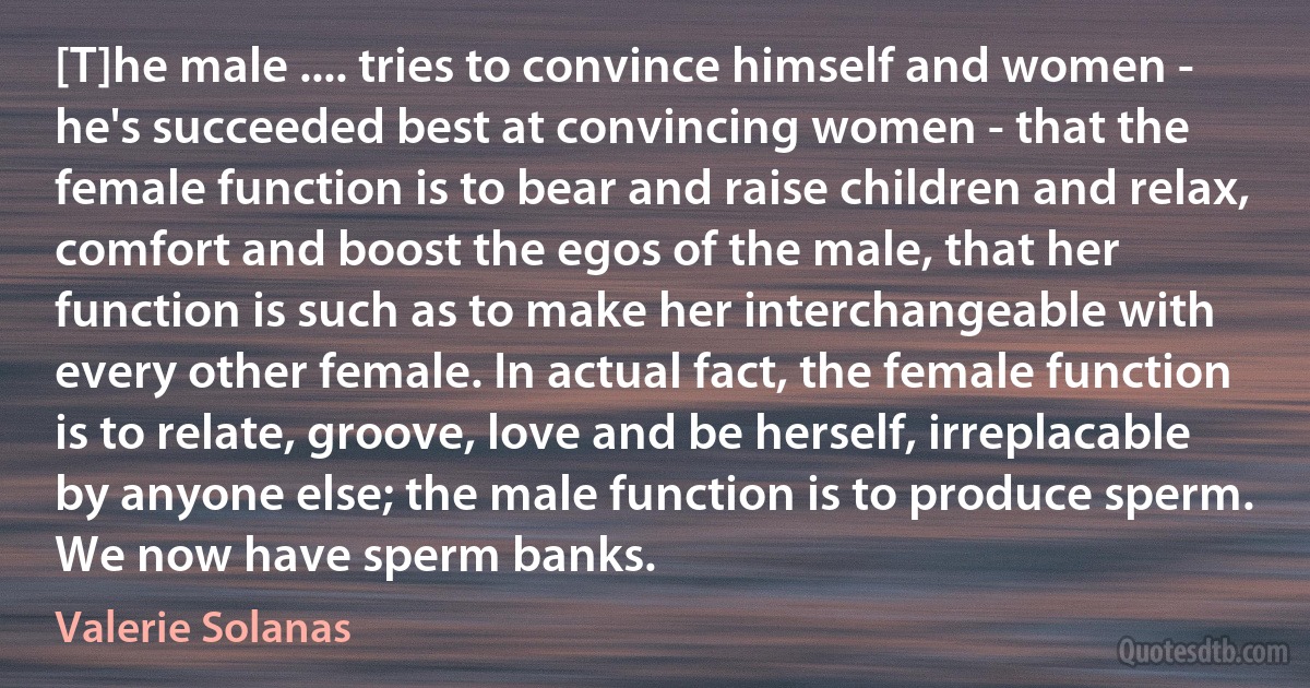 [T]he male .... tries to convince himself and women - he's succeeded best at convincing women - that the female function is to bear and raise children and relax, comfort and boost the egos of the male, that her function is such as to make her interchangeable with every other female. In actual fact, the female function is to relate, groove, love and be herself, irreplacable by anyone else; the male function is to produce sperm. We now have sperm banks. (Valerie Solanas)