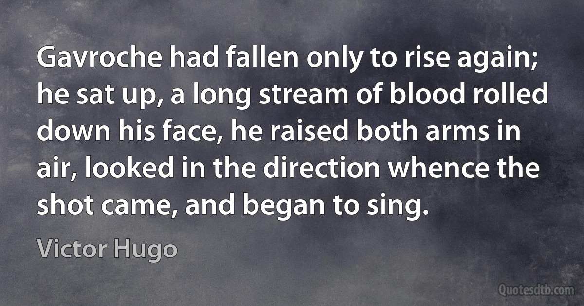 Gavroche had fallen only to rise again; he sat up, a long stream of blood rolled down his face, he raised both arms in air, looked in the direction whence the shot came, and began to sing. (Victor Hugo)