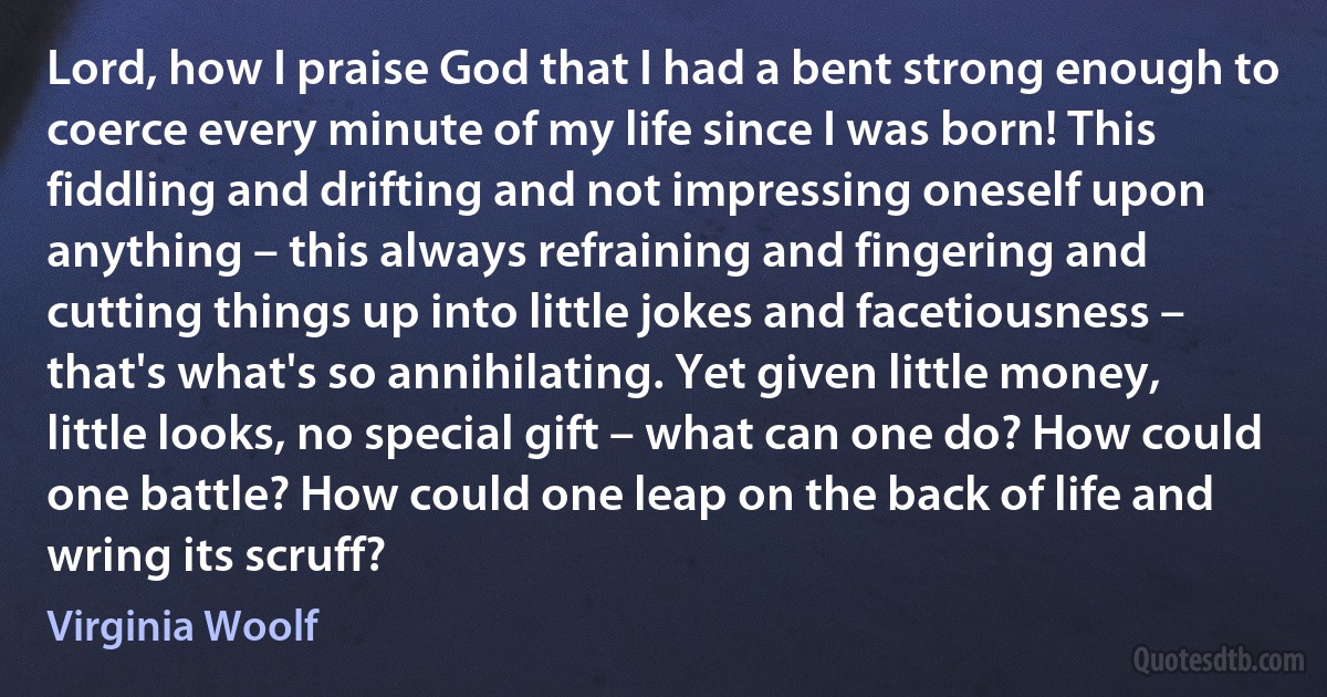 Lord, how I praise God that I had a bent strong enough to coerce every minute of my life since I was born! This fiddling and drifting and not impressing oneself upon anything – this always refraining and fingering and cutting things up into little jokes and facetiousness – that's what's so annihilating. Yet given little money, little looks, no special gift – what can one do? How could one battle? How could one leap on the back of life and wring its scruff? (Virginia Woolf)