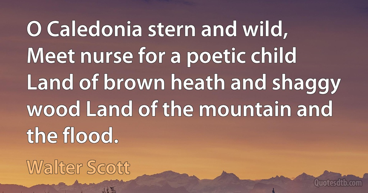 O Caledonia stern and wild, Meet nurse for a poetic child Land of brown heath and shaggy wood Land of the mountain and the flood. (Walter Scott)