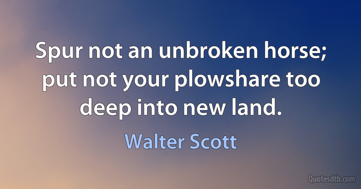 Spur not an unbroken horse; put not your plowshare too deep into new land. (Walter Scott)