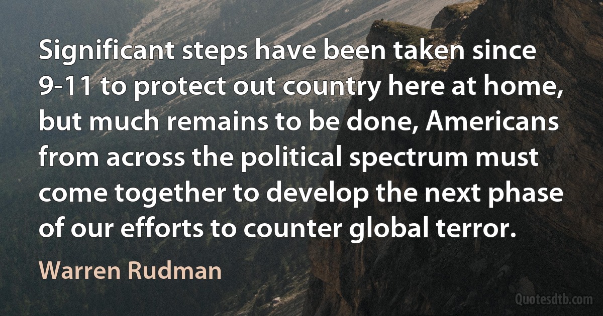 Significant steps have been taken since 9-11 to protect out country here at home, but much remains to be done, Americans from across the political spectrum must come together to develop the next phase of our efforts to counter global terror. (Warren Rudman)