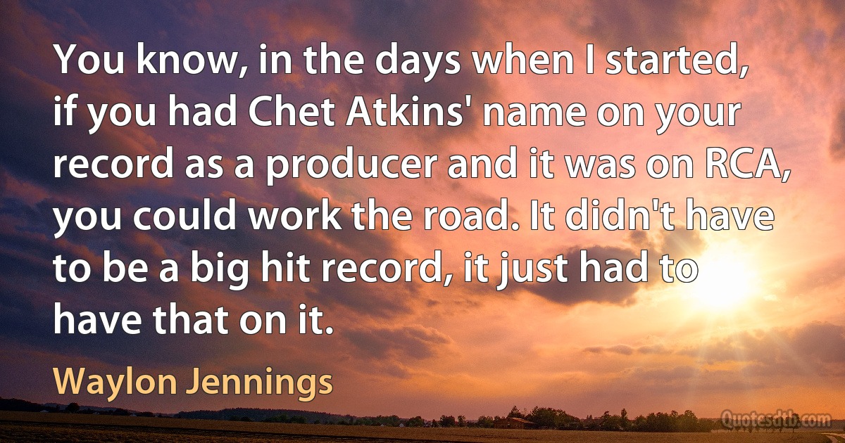 You know, in the days when I started, if you had Chet Atkins' name on your record as a producer and it was on RCA, you could work the road. It didn't have to be a big hit record, it just had to have that on it. (Waylon Jennings)