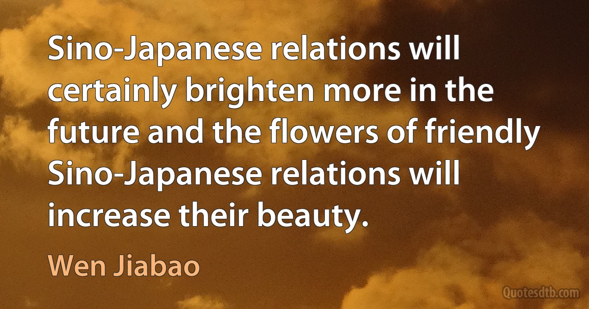 Sino-Japanese relations will certainly brighten more in the future and the flowers of friendly Sino-Japanese relations will increase their beauty. (Wen Jiabao)