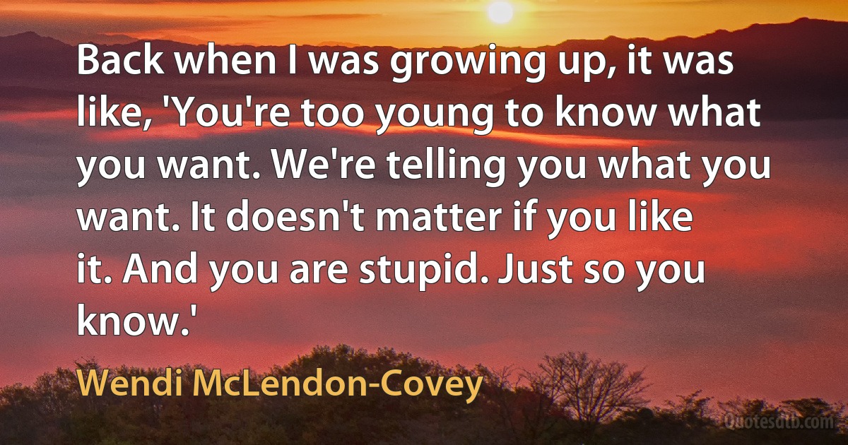 Back when I was growing up, it was like, 'You're too young to know what you want. We're telling you what you want. It doesn't matter if you like it. And you are stupid. Just so you know.' (Wendi McLendon-Covey)