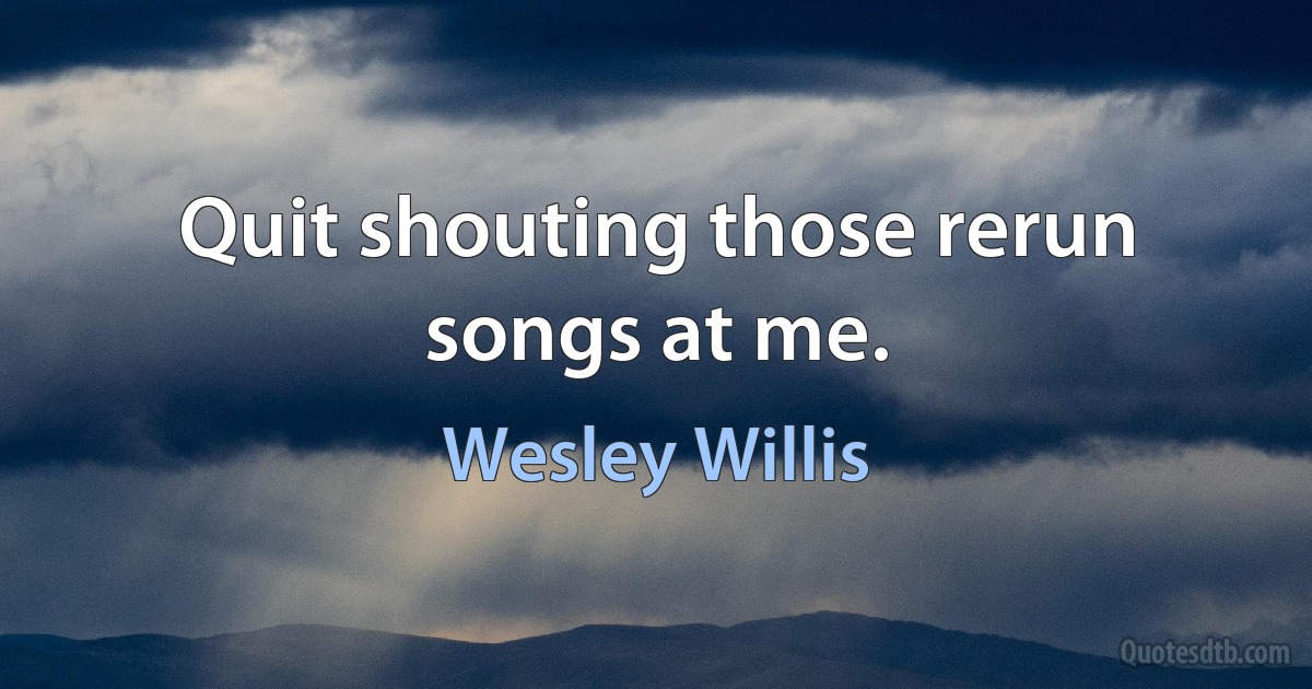 Quit shouting those rerun songs at me. (Wesley Willis)