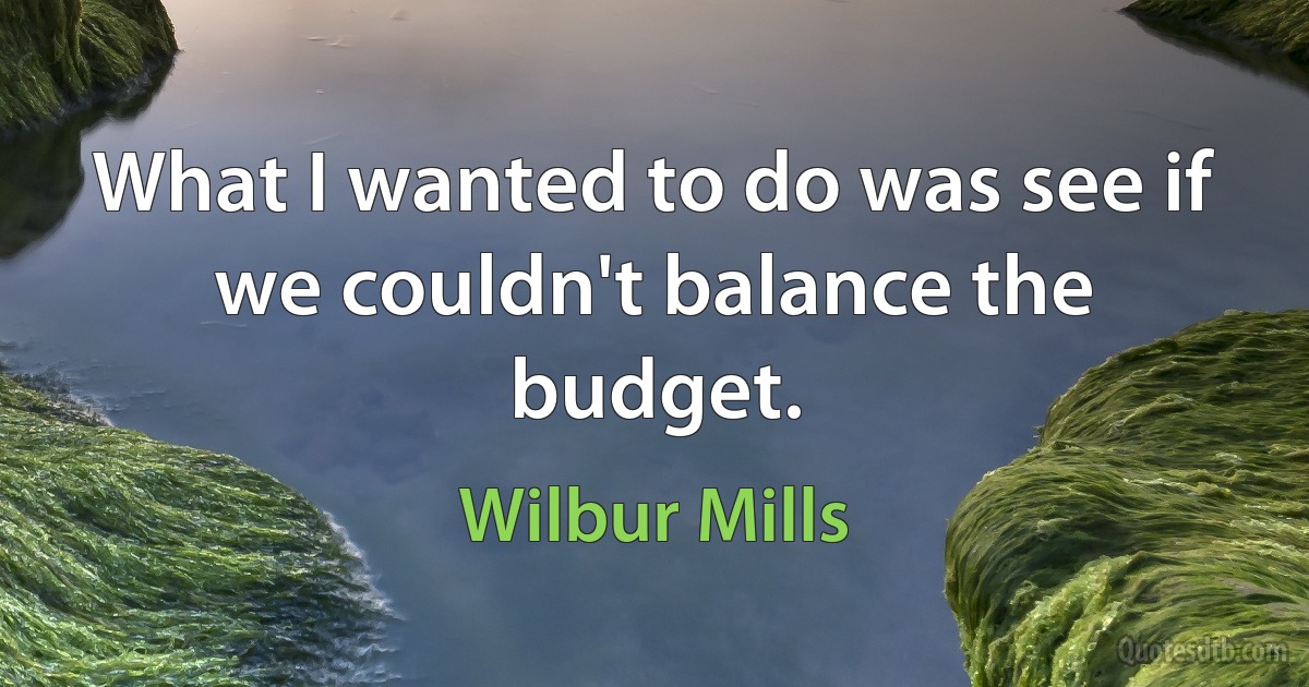 What I wanted to do was see if we couldn't balance the budget. (Wilbur Mills)