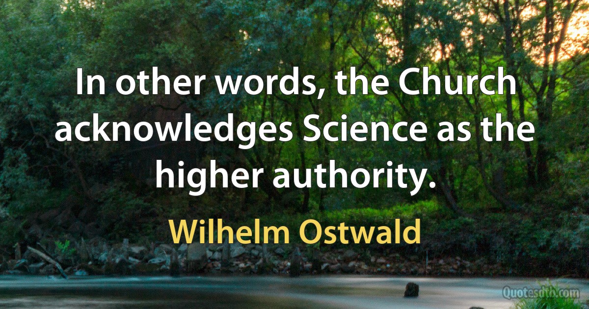 In other words, the Church acknowledges Science as the higher authority. (Wilhelm Ostwald)