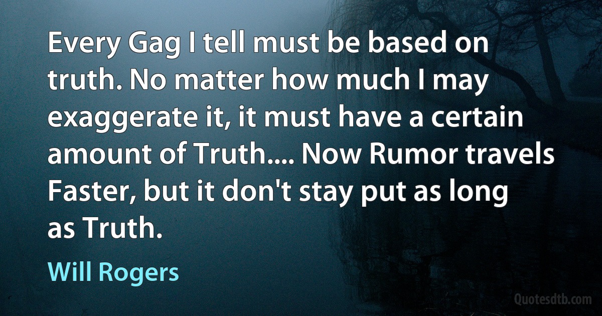 Every Gag I tell must be based on truth. No matter how much I may exaggerate it, it must have a certain amount of Truth.... Now Rumor travels Faster, but it don't stay put as long as Truth. (Will Rogers)