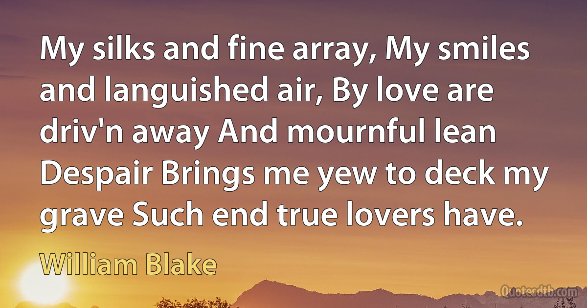 My silks and fine array, My smiles and languished air, By love are driv'n away And mournful lean Despair Brings me yew to deck my grave Such end true lovers have. (William Blake)