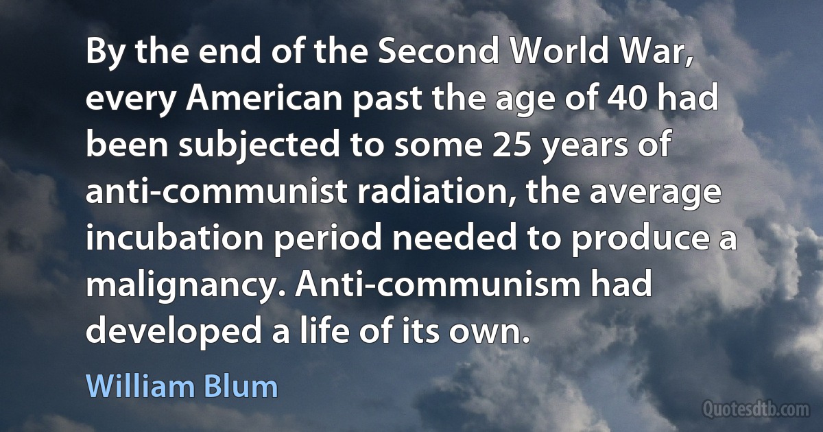 By the end of the Second World War, every American past the age of 40 had been subjected to some 25 years of anti-communist radiation, the average incubation period needed to produce a malignancy. Anti-communism had developed a life of its own. (William Blum)