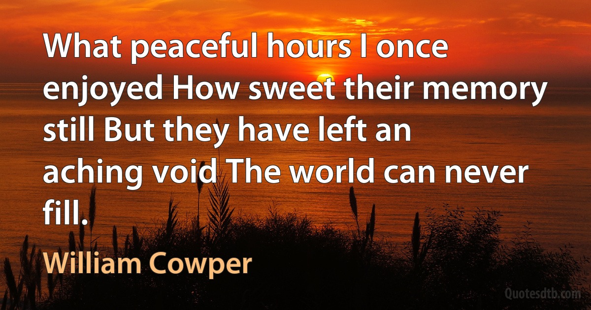 What peaceful hours I once enjoyed How sweet their memory still But they have left an aching void The world can never fill. (William Cowper)