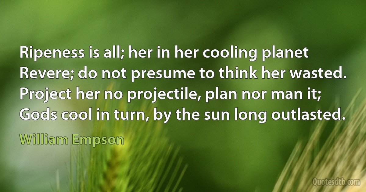 Ripeness is all; her in her cooling planet
Revere; do not presume to think her wasted.
Project her no projectile, plan nor man it;
Gods cool in turn, by the sun long outlasted. (William Empson)