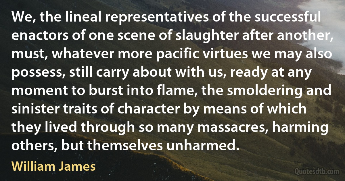 We, the lineal representatives of the successful enactors of one scene of slaughter after another, must, whatever more pacific virtues we may also possess, still carry about with us, ready at any moment to burst into flame, the smoldering and sinister traits of character by means of which they lived through so many massacres, harming others, but themselves unharmed. (William James)