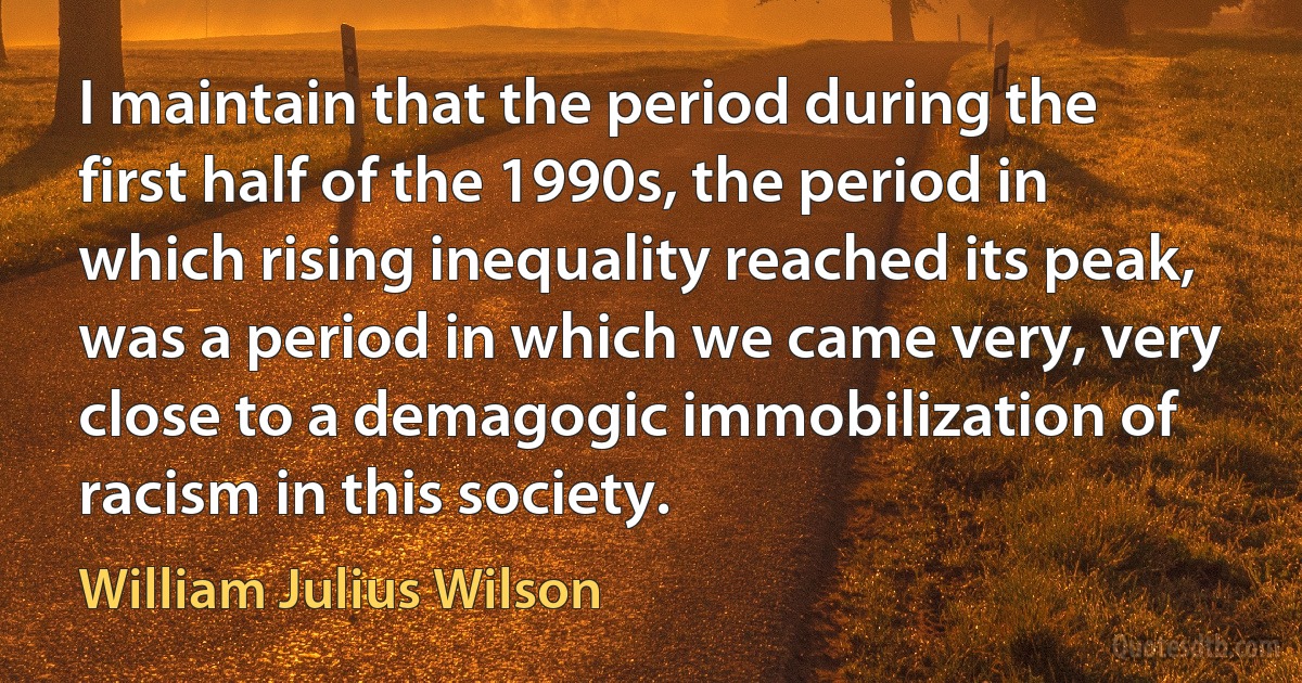 I maintain that the period during the first half of the 1990s, the period in which rising inequality reached its peak, was a period in which we came very, very close to a demagogic immobilization of racism in this society. (William Julius Wilson)