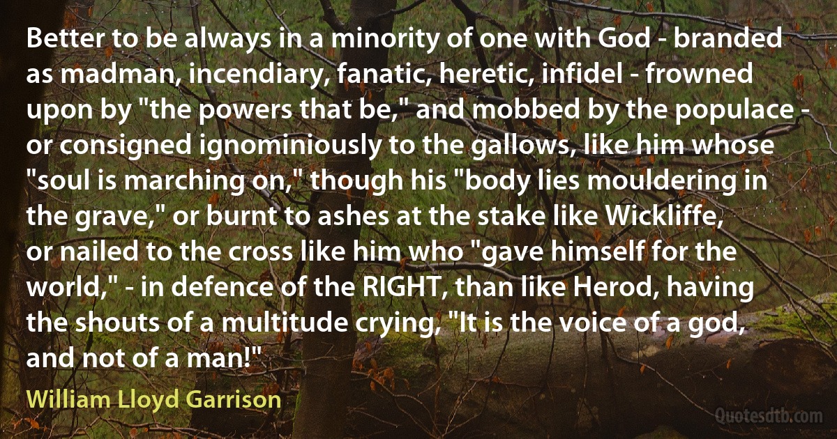 Better to be always in a minority of one with God - branded as madman, incendiary, fanatic, heretic, infidel - frowned upon by "the powers that be," and mobbed by the populace - or consigned ignominiously to the gallows, like him whose "soul is marching on," though his "body lies mouldering in the grave," or burnt to ashes at the stake like Wickliffe, or nailed to the cross like him who "gave himself for the world," - in defence of the RIGHT, than like Herod, having the shouts of a multitude crying, "It is the voice of a god, and not of a man!" (William Lloyd Garrison)