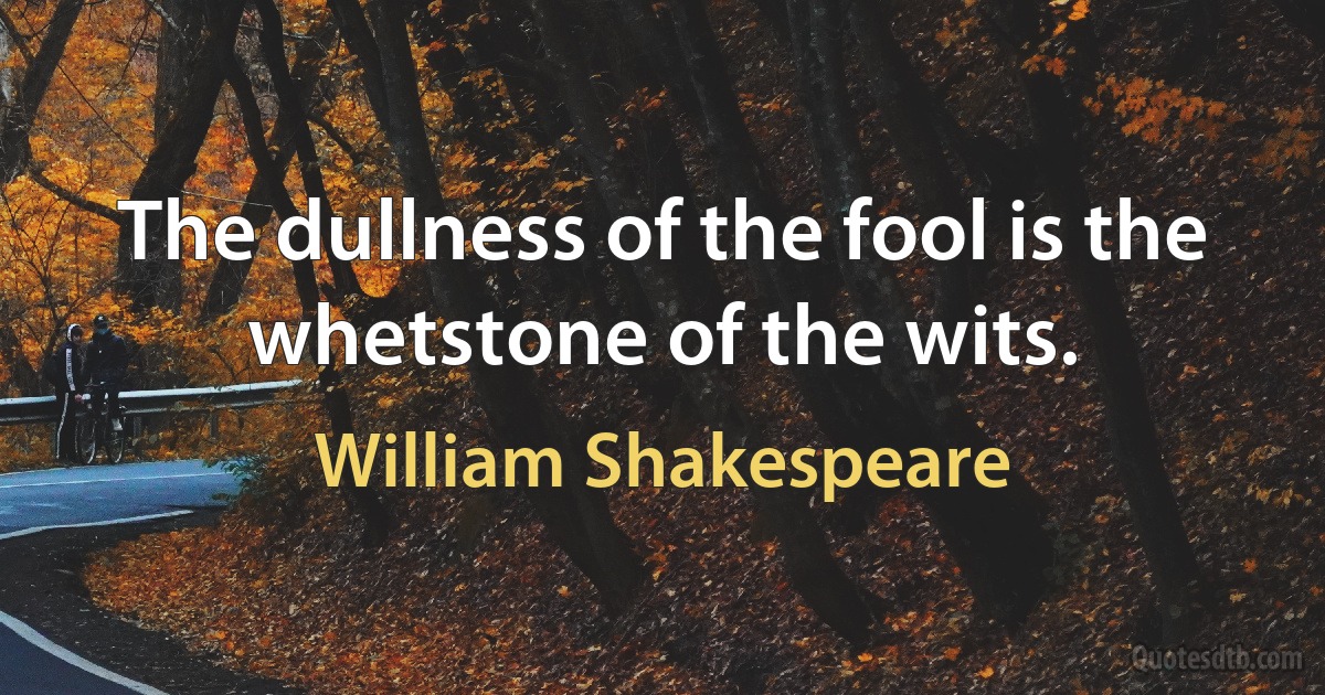 The dullness of the fool is the whetstone of the wits. (William Shakespeare)