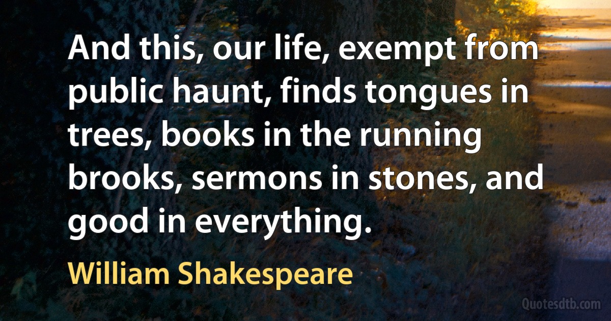 And this, our life, exempt from public haunt, finds tongues in trees, books in the running brooks, sermons in stones, and good in everything. (William Shakespeare)